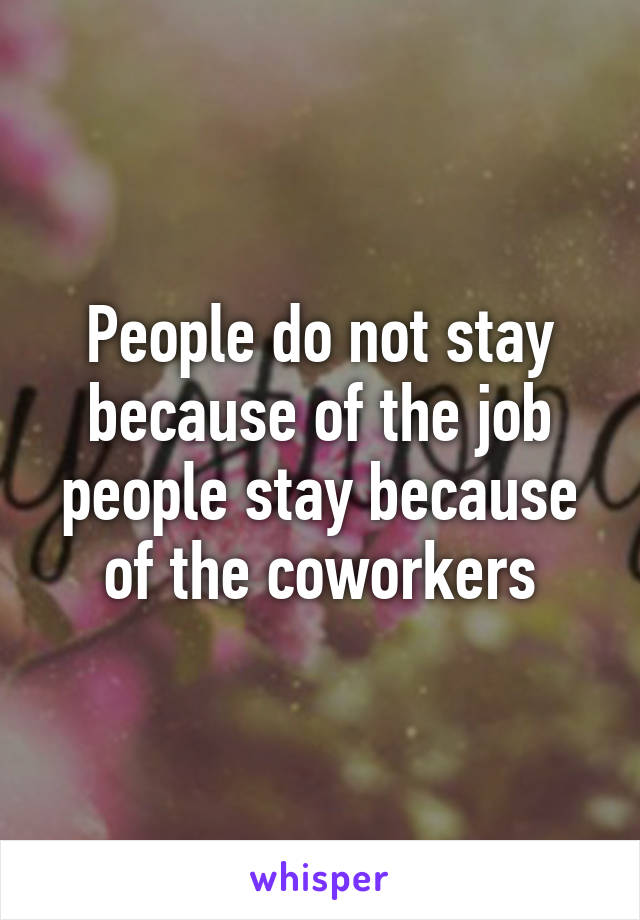 People do not stay because of the job people stay because of the coworkers
