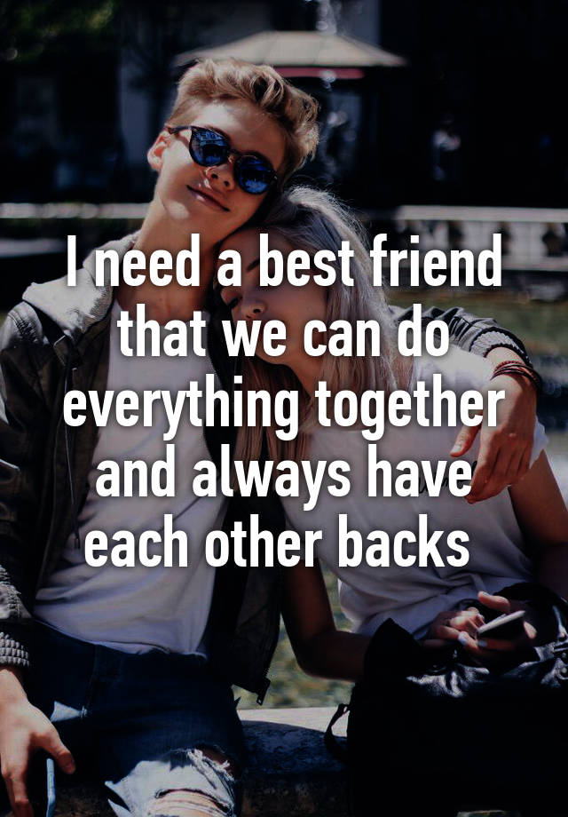 I need a best friend that we can do everything together and always have ...