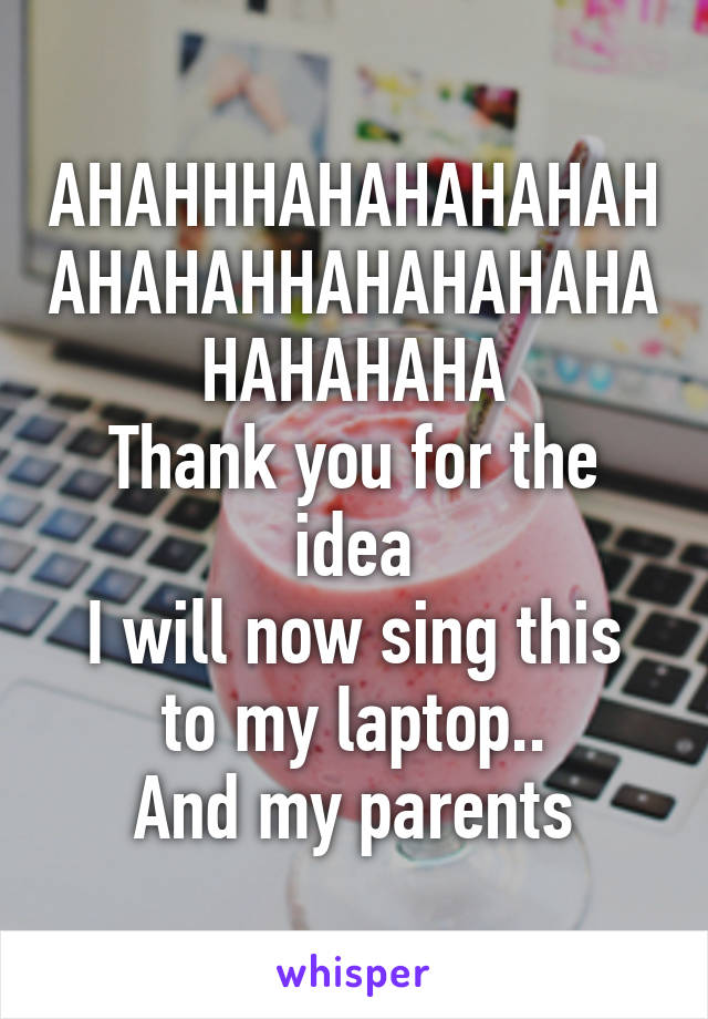 AHAHHHAHAHAHAHAHAHAHAHHAHAHAHAHAHAHAHAHA
Thank you for the idea
I will now sing this to my laptop..
And my parents