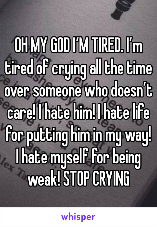 OH MY GOD I’M TIRED. I’m tired of crying all the time over someone who doesn’t care! I hate him! I hate life for putting him in my way! I hate myself for being weak! STOP CRYING