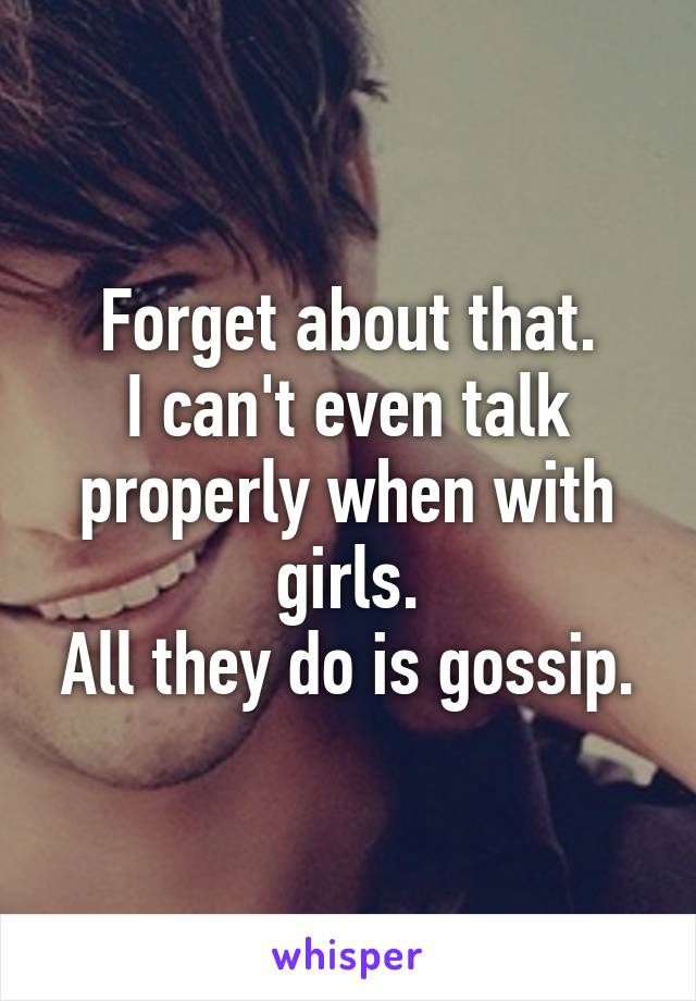 Forget about that.
I can't even talk properly when with girls.
All they do is gossip.