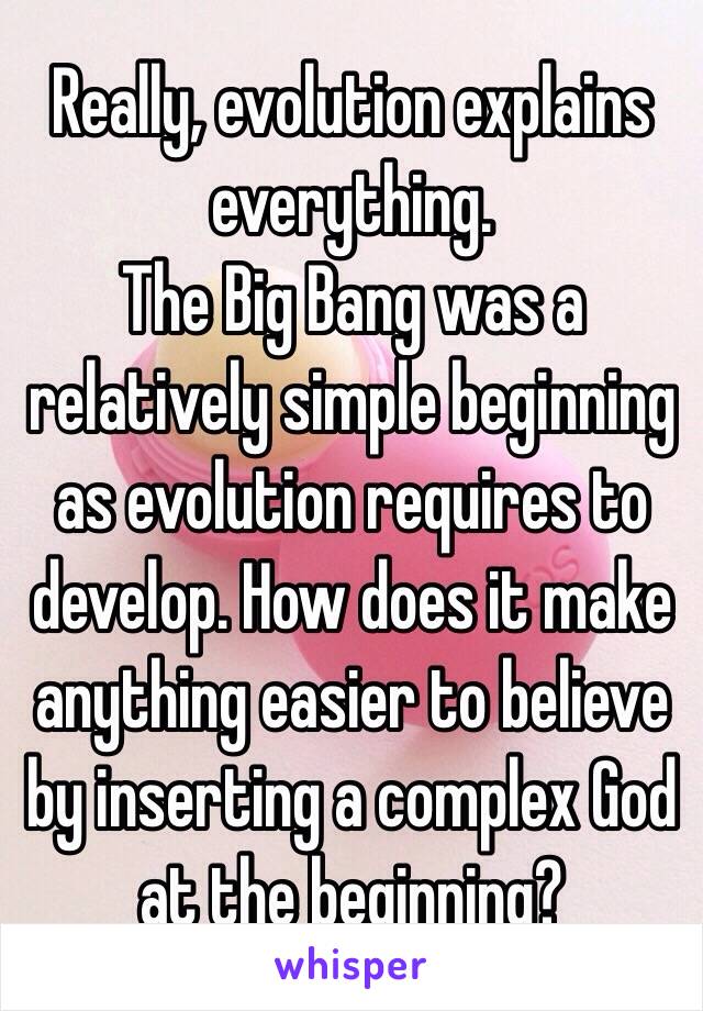 Really, evolution explains everything. 
The Big Bang was a relatively simple beginning as evolution requires to develop. How does it make anything easier to believe by inserting a complex God at the beginning?