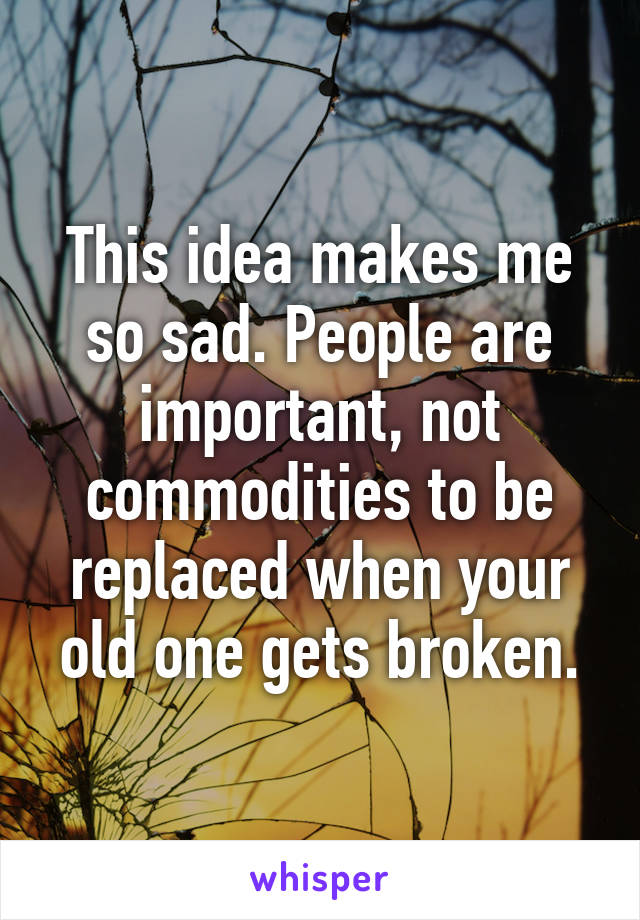 This idea makes me so sad. People are important, not commodities to be replaced when your old one gets broken.