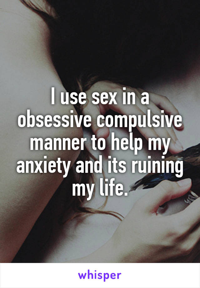 I use sex in a obsessive compulsive manner to help my anxiety and its ruining my life.