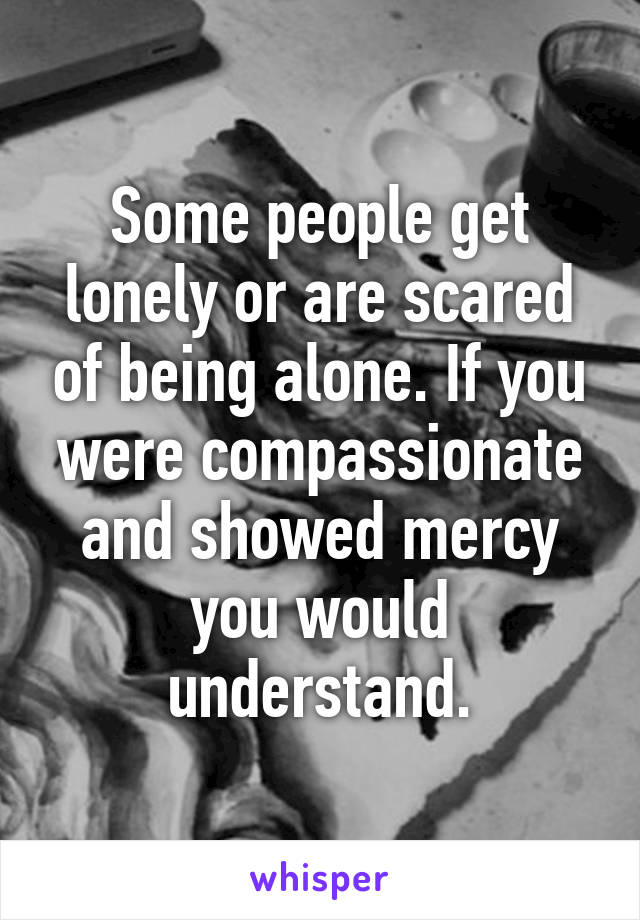 Some people get lonely or are scared of being alone. If you were compassionate and showed mercy you would understand.