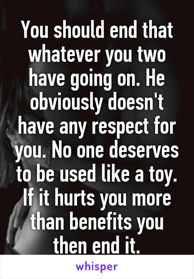 You should end that whatever you two have going on. He obviously doesn't have any respect for you. No one deserves to be used like a toy. If it hurts you more than benefits you then end it.