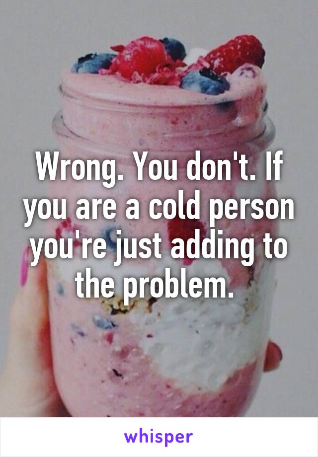 Wrong. You don't. If you are a cold person you're just adding to the problem. 