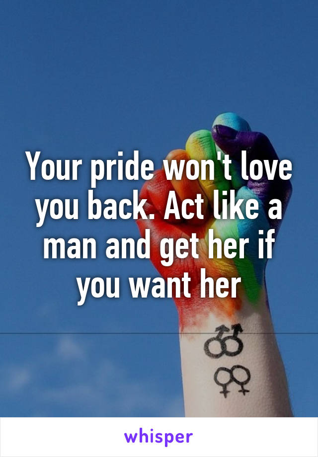 Your pride won't love you back. Act like a man and get her if you want her