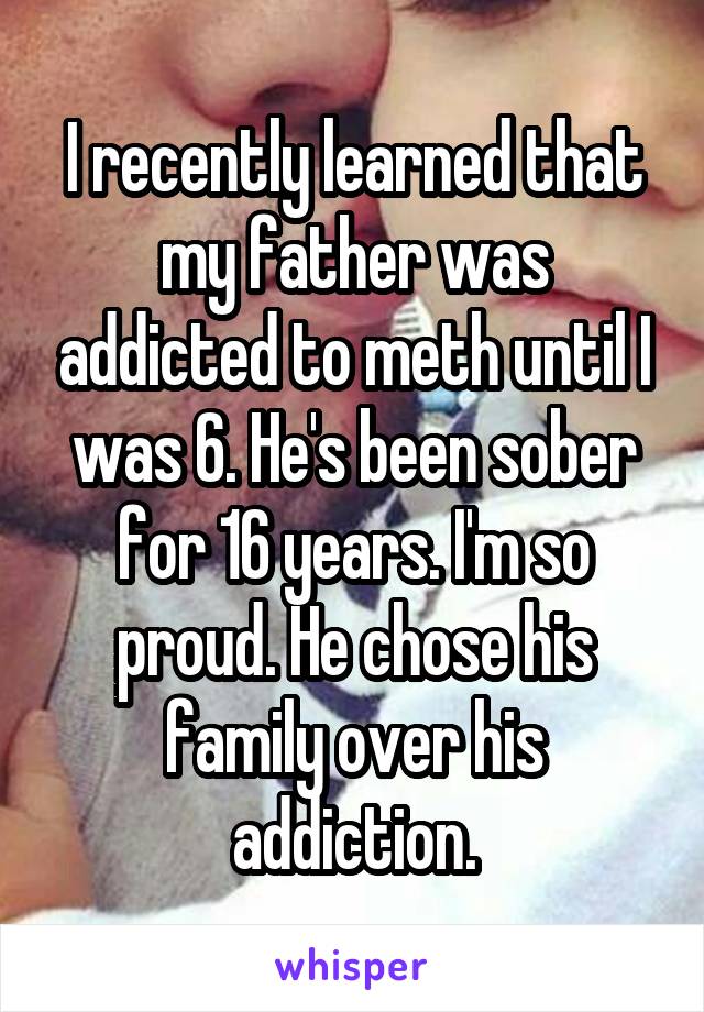 I recently learned that my father was addicted to meth until I was 6. He's been sober for 16 years. I'm so proud. He chose his family over his addiction.