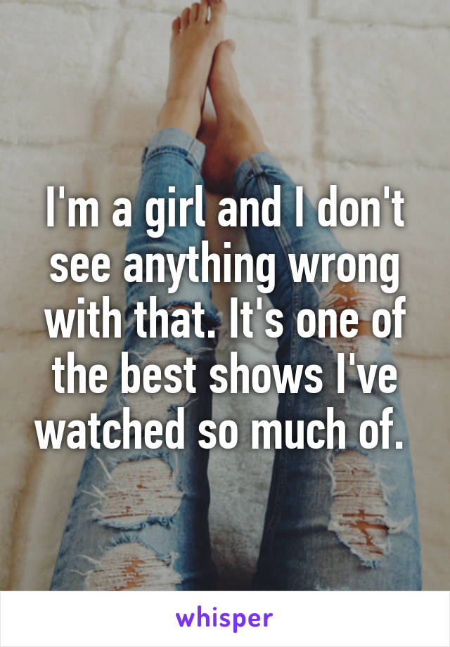 I'm a girl and I don't see anything wrong with that. It's one of the best shows I've watched so much of. 