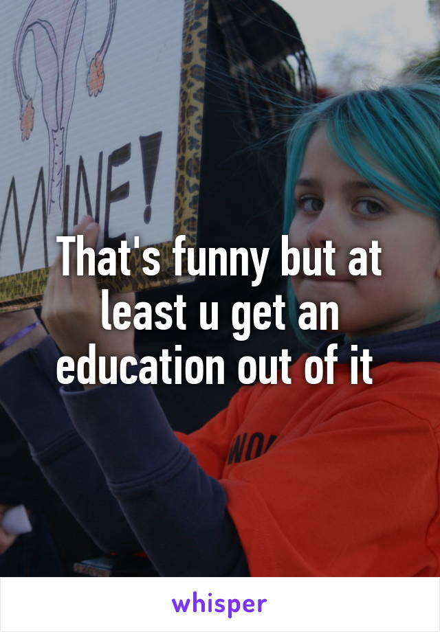 That's funny but at least u get an education out of it 