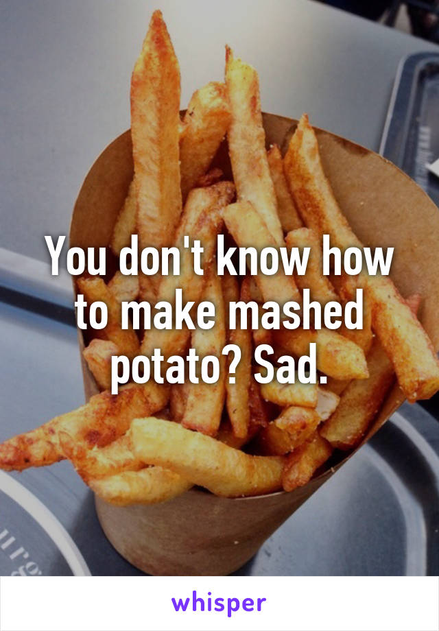 You don't know how to make mashed potato? Sad.