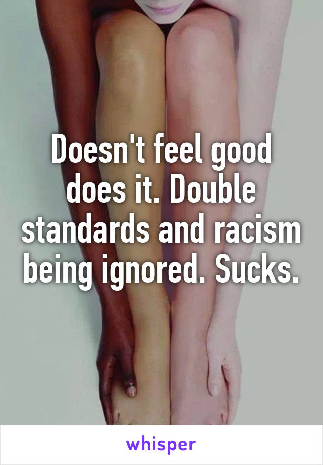 Doesn't feel good does it. Double standards and racism being ignored. Sucks. 