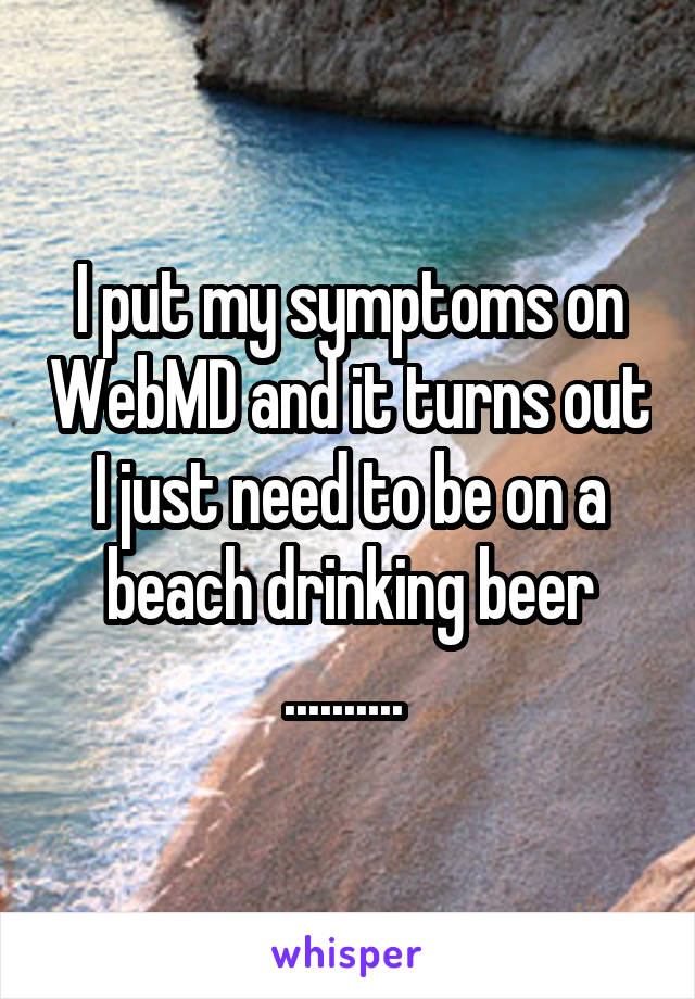 I put my symptoms on WebMD and it turns out I just need to be on a beach drinking beer .......... 