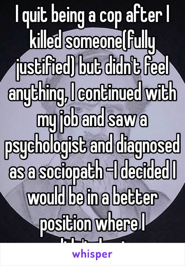 I quit being a cop after I killed someone(fully justified) but didn't feel anything, I continued with my job and saw a psychologist and diagnosed as a sociopath -I decided I would be in a better position where I didn'tshoot