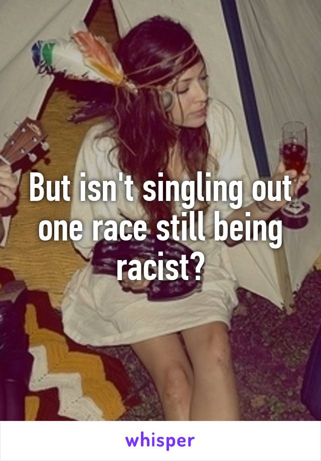 But isn't singling out one race still being racist?