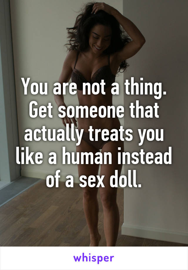 You are not a thing. Get someone that actually treats you like a human instead of a sex doll.