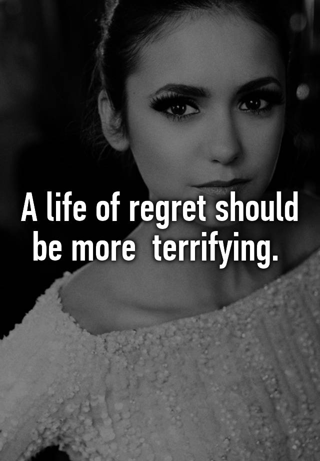 A life of regret should be more terrifying.