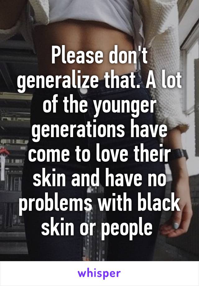 Please don't generalize that. A lot of the younger generations have come to love their skin and have no problems with black skin or people 