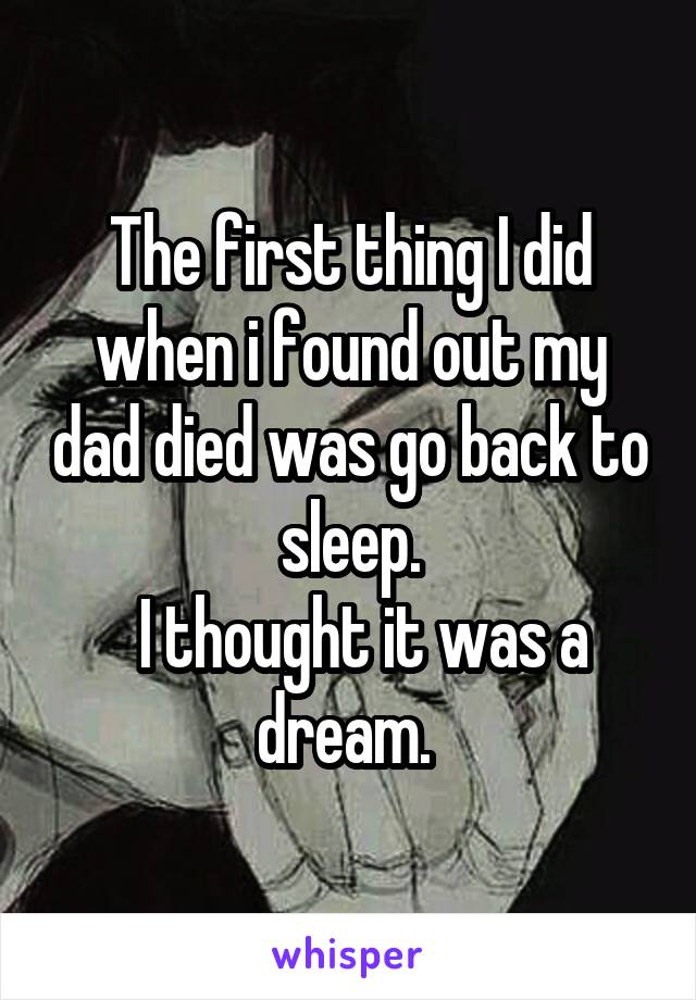 The first thing I did when i found out my dad died was go back to sleep.
  I thought it was a dream. 