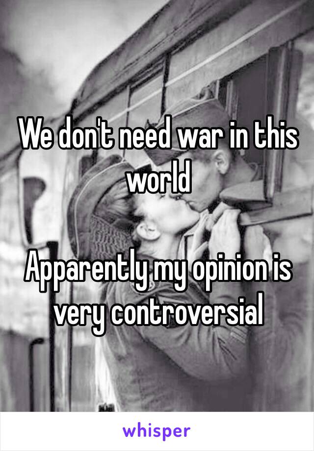 We don't need war in this world 

Apparently my opinion is very controversial