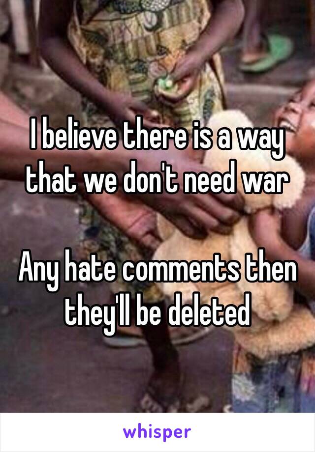 I believe there is a way that we don't need war 

Any hate comments then they'll be deleted 