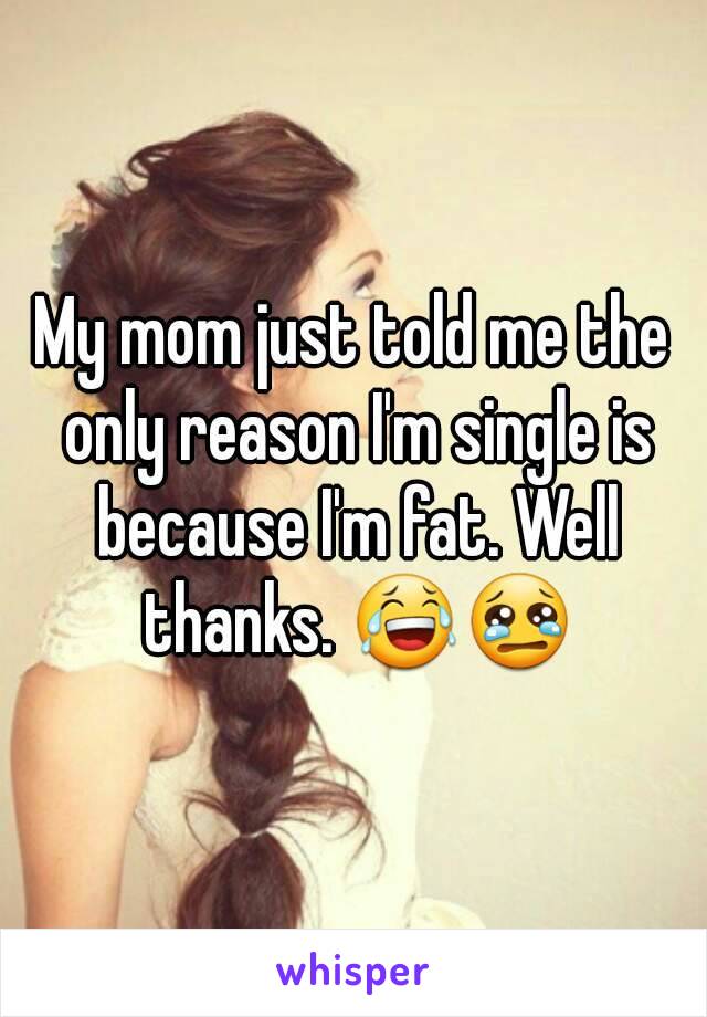 My mom just told me the only reason I'm single is because I'm fat. Well thanks. 😂😢