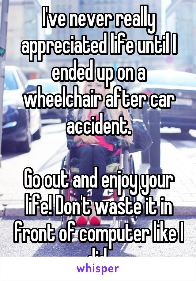 I've never really appreciated life until I ended up on a wheelchair after car accident.

Go out and enjoy your life! Don't waste it in front of computer like I did.