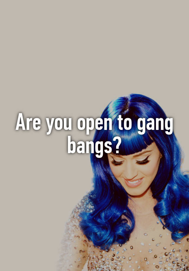 Are You Open To Gang Bangs