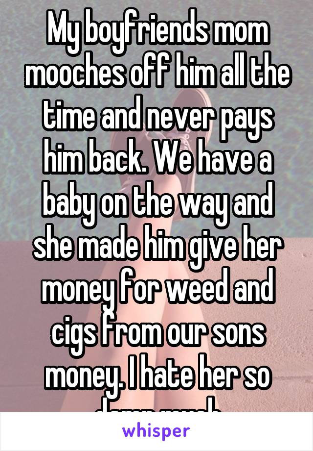 My boyfriends mom mooches off him all the time and never pays him back. We have a baby on the way and she made him give her money for weed and cigs from our sons money. I hate her so damn much