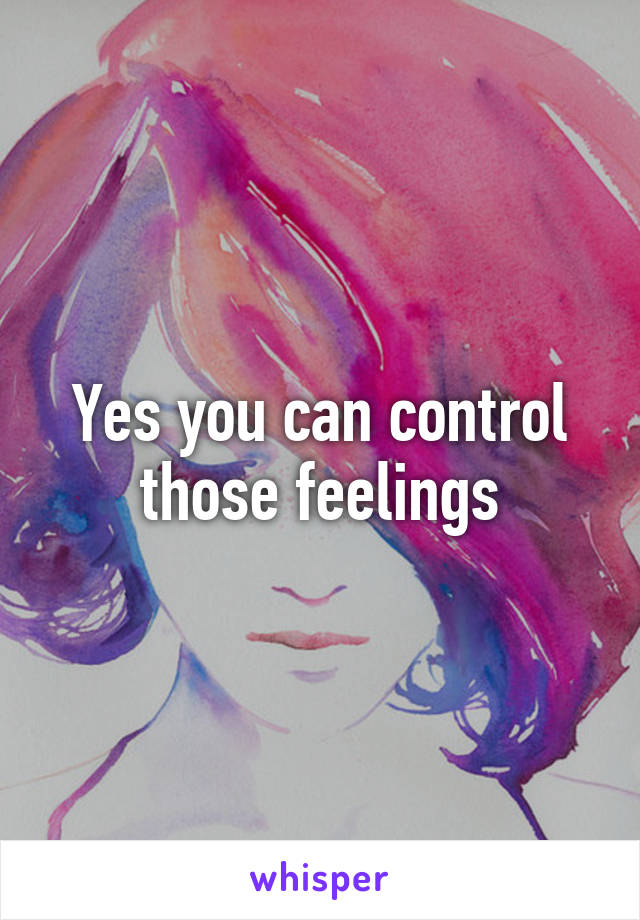 Yes you can control those feelings