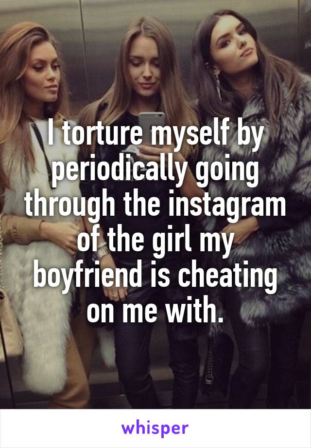 I torture myself by periodically going through the instagram of the girl my boyfriend is cheating on me with.