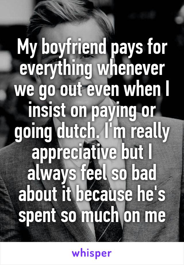 My boyfriend pays for everything whenever we go out even when I insist on paying or going dutch. I'm really appreciative but I always feel so bad about it because he's spent so much on me