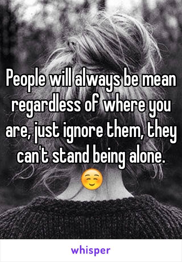 People will always be mean regardless of where you are, just ignore them, they can't stand being alone. ☺️