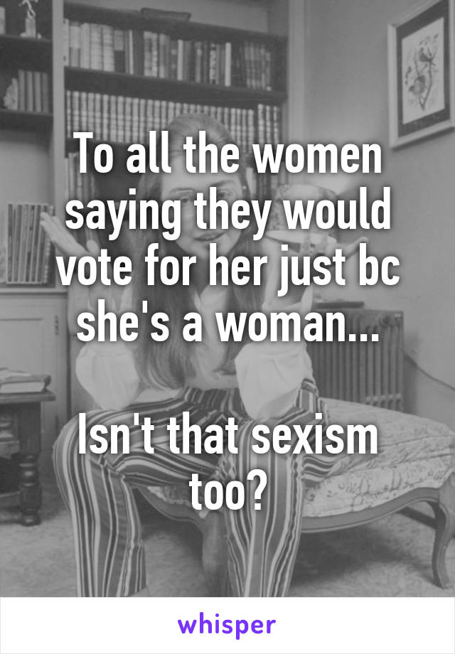 To all the women saying they would vote for her just bc she's a woman...

Isn't that sexism too?
