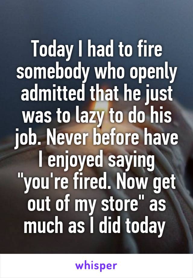 Today I had to fire somebody who openly admitted that he just was to lazy to do his job. Never before have I enjoyed saying "you're fired. Now get out of my store" as much as I did today 