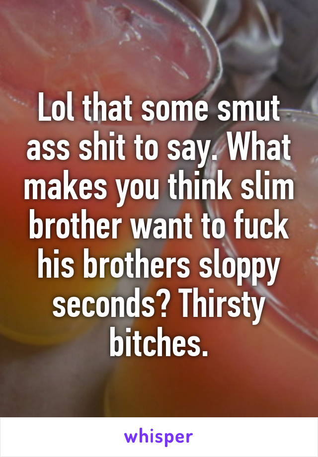 Lol that some smut ass shit to say. What makes you think slim brother want to fuck his brothers sloppy seconds? Thirsty bitches.