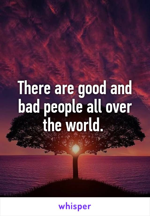 There are good and bad people all over the world. 