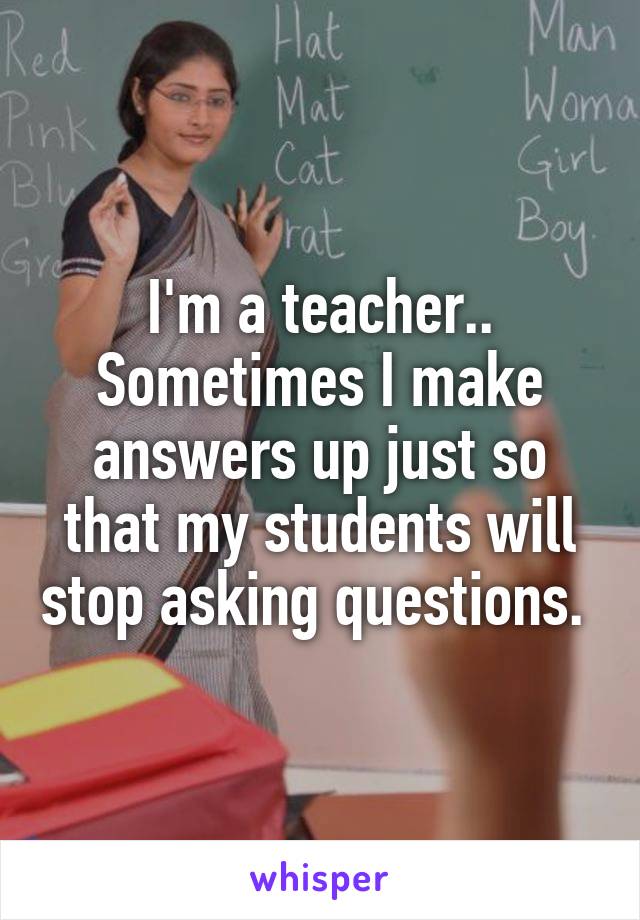 I'm a teacher.. Sometimes I make answers up just so that my students will stop asking questions. 