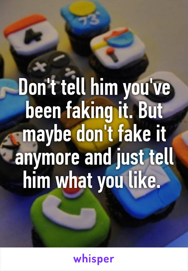 Don't tell him you've been faking it. But maybe don't fake it anymore and just tell him what you like. 