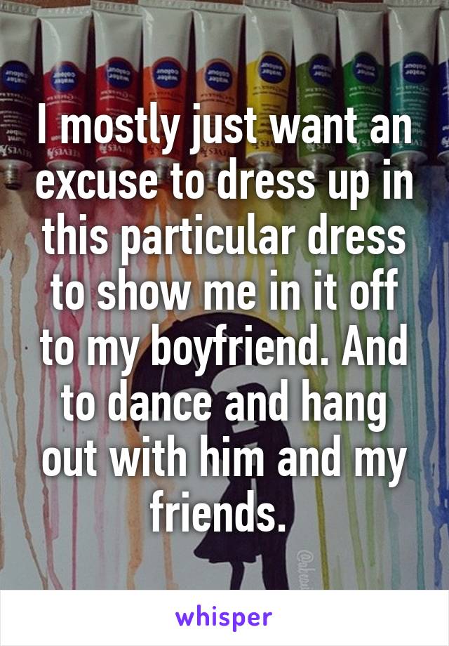 I mostly just want an excuse to dress up in this particular dress to show me in it off to my boyfriend. And to dance and hang out with him and my friends. 