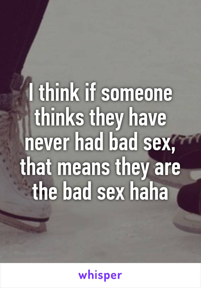 I think if someone thinks they have never had bad sex, that means they are the bad sex haha