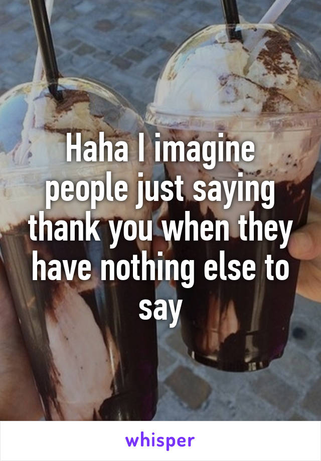 Haha I imagine people just saying thank you when they have nothing else to say