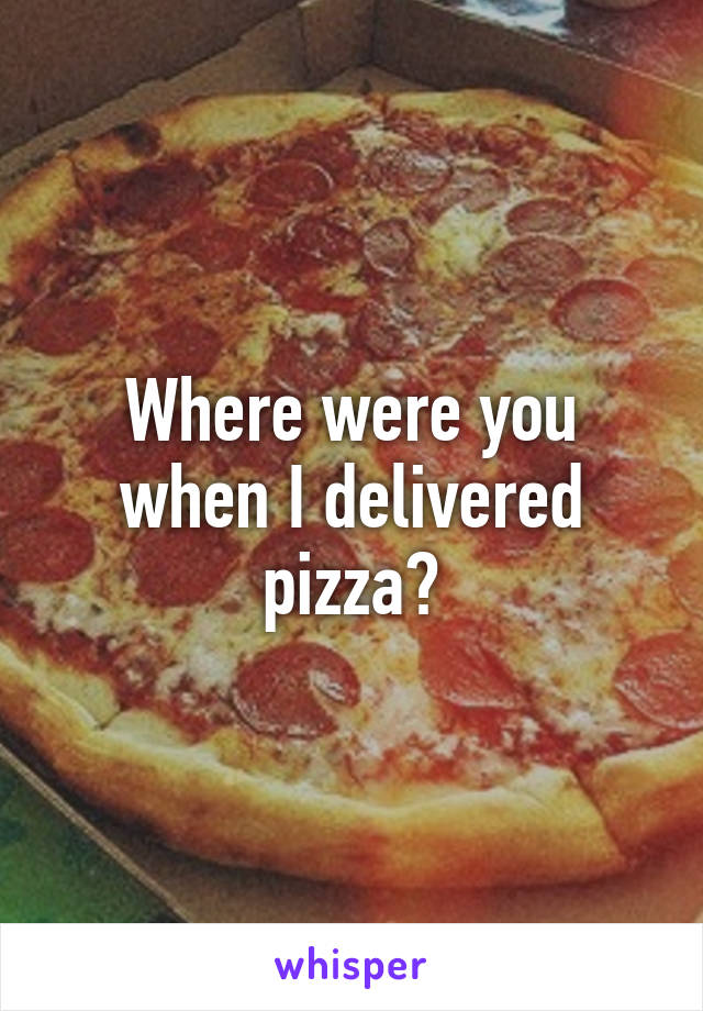 Where were you when I delivered pizza?