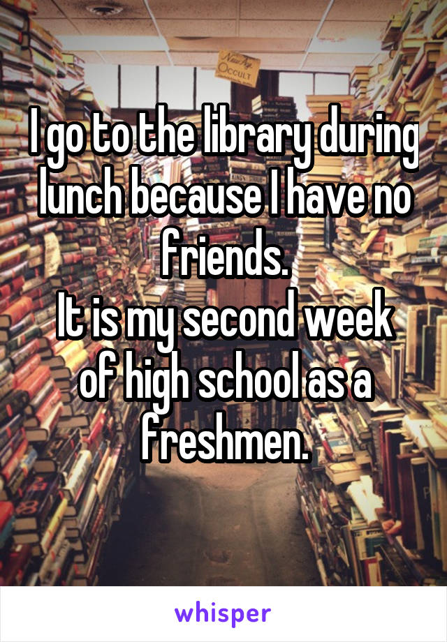 I go to the library during lunch because I have no friends.
It is my second week of high school as a freshmen.
