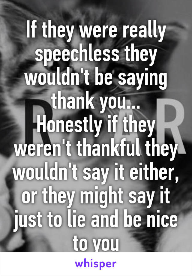 If they were really speechless they wouldn't be saying thank you...
Honestly if they weren't thankful they wouldn't say it either, or they might say it just to lie and be nice to you