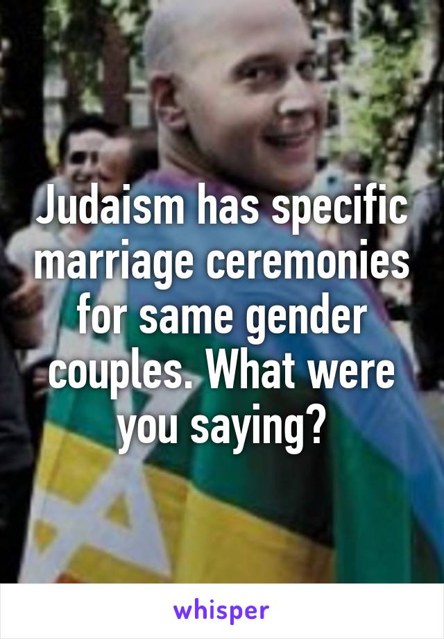 Judaism has specific marriage ceremonies for same gender couples. What were you saying?