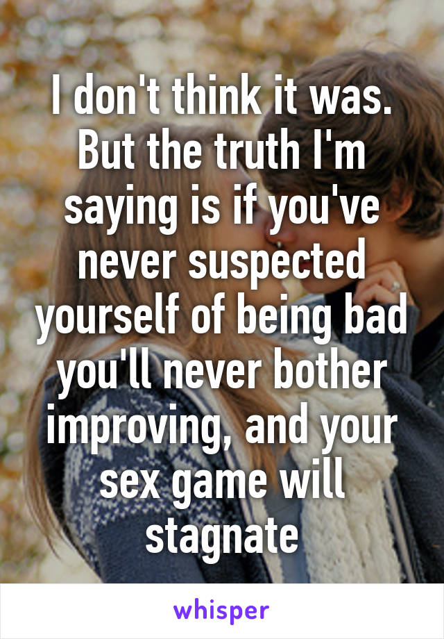 I don't think it was.
But the truth I'm saying is if you've never suspected yourself of being bad you'll never bother improving, and your sex game will stagnate