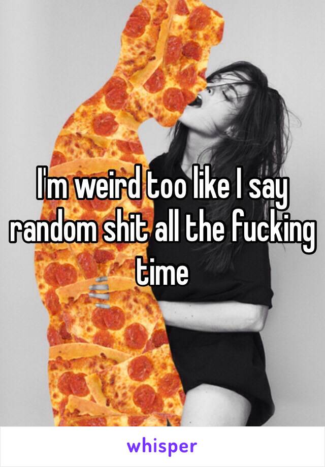 I'm weird too like I say random shit all the fucking time 