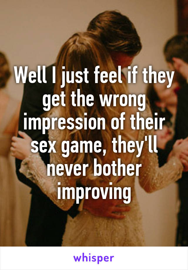 Well I just feel if they get the wrong impression of their sex game, they'll never bother improving